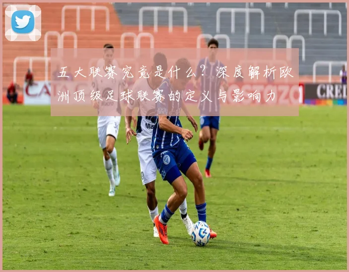 五大联赛究竟是什么?深度解析欧洲顶级足球联赛的定义与影响力