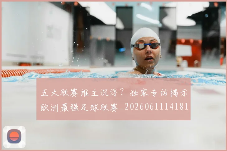 五大联赛谁主沉浮?独家专访揭示欧洲最强足球联赛_20260611141813