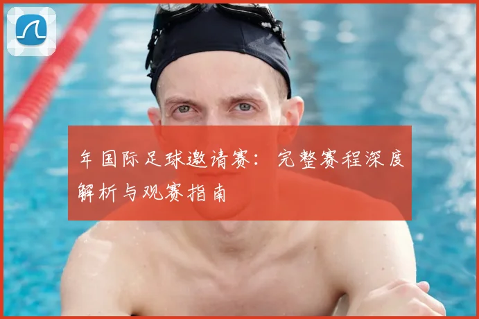 年国际足球邀请赛:完整赛程深度解析与观赛指南