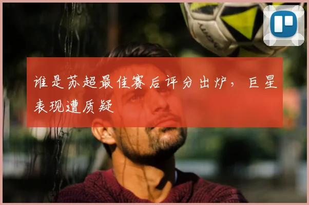谁是苏超最佳赛后评分出炉,巨星表现遭质疑